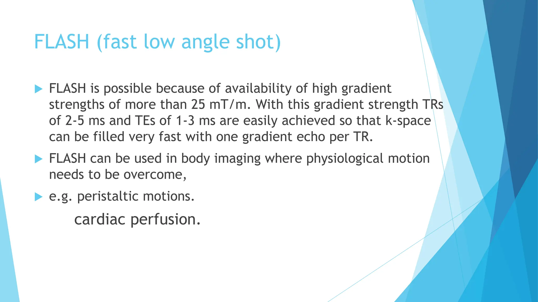 FLASH (fast low angle shot)
 FLASH is possible because of availability of high gradient
strengths of more than 25 mT/m. With this gradient strength TRs
of 2-5 ms and TEs of 1-3 ms are easily achieved so that k-space
can be filled very fast with one gradient echo per TR.
 FLASH can be used in body imaging where physiological motion
needs to be overcome,
 e.g. peristaltic motions.
cardiac perfusion.
 