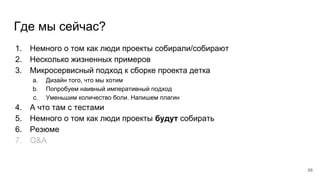 Где мы сейчас?
1. Немного о том как люди проекты собирали/собирают
2. Несколько жизненных примеров
3. Микросервисный подход к сборке проекта детка
a. Дизайн того, что мы хотим
b. Попробуем наивный императивный подход
c. Уменьшим количество боли. Напишем плагин
4. А что там с тестами
5. Немного о том как люди проекты будут собирать
6. Резюме
7. Q&A
58
 