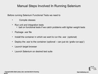 Manual Steps Involved In Running Selenium Before running Selenium Functional Tests we need to  Compile classes Run unit and integration tests  bail on functional tests if we catch problems with lighter weight tests Package .war file Install the container in which we want to run the .war  (optional) Deploy the .war to the container (optional – can just do ‘grails run-app’) Launch target browser Launch Selenium on desired test suite 