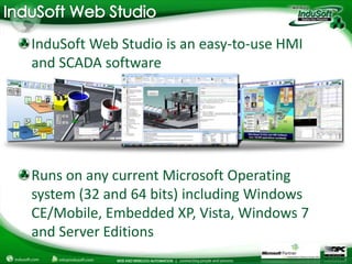 InduSoft Web Studio is an easy-to-use HMI
and SCADA software




Runs on any current Microsoft Operating
system (32 and 64 bits) including Windows
CE/Mobile, Embedded XP, Vista, Windows 7
and Server Editions
 