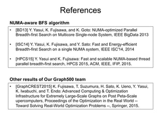 References
• [BD13] Y. Yasui, K. Fujisawa, and K. Goto: NUMA-optimized Parallel
Breadth-first Search on Multicore Single-node System, IEEE BigData 2013
• [ISC14] Y. Yasui, K. Fujisawa, and Y. Sato: Fast and Energy-efficient
Breadth-first Search on a single NUMA system, IEEE ISC'14, 2014
• [HPCS15] Y. Yasui and K. Fujisawa: Fast and scalable NUMA-based thread
parallel breadth-first search, HPCS 2015, ACM, IEEE, IFIP, 2015.
• [GraphCREST2015] K. Fujisawa, T. Suzumura, H. Sato, K. Ueno, Y. Yasui,
K. Iwabuchi, and T. Endo: Advanced Computing & Optimization
Infrastructure for Extremely Large-Scale Graphs on Post Peta-Scale
upercomputers, Proceedings of the Optimization in the Real World --
Toward Solving Real-World Optimization Problems --, Springer, 2015.
NUMA-aware BFS algorithm
Other results of Our Graph500 team
 