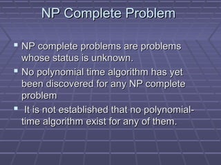 NP Complete ProblemNP Complete Problem
 NP complete problems are problemsNP complete problems are problems
whose status is unknown.whose status is unknown.
 No polynomial time algorithm has yetNo polynomial time algorithm has yet
been discovered for any NP completebeen discovered for any NP complete
problemproblem
 It is not established that no polynomial-It is not established that no polynomial-
time algorithm exist for any of them.time algorithm exist for any of them.
 