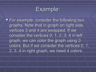 Example:Example:
 For example, consider the following twoFor example, consider the following two
graphs. Note that in graph on right side,graphs. Note that in graph on right side,
vertices 3 and 4 are swapped. If wevertices 3 and 4 are swapped. If we
consider the vertices 0, 1, 2, 3, 4 in leftconsider the vertices 0, 1, 2, 3, 4 in left
graph, we can color the graph using 3graph, we can color the graph using 3
colors. But if we consider the vertices 0, 1,colors. But if we consider the vertices 0, 1,
2, 3, 4 in right graph, we need 4 colors2, 3, 4 in right graph, we need 4 colors
 