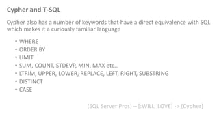 Cypher and T-SQL 
Cypher also has a number of keywords that have a direct equivalence with SQL 
which makes it a curiously familiar language 
• WHERE 
• ORDER BY 
• LIMIT 
• SUM, COUNT, STDEVP, MIN, MAX etc… 
• LTRIM, UPPER, LOWER, REPLACE, LEFT, RIGHT, SUBSTRING 
• DISTINCT 
• CASE 
(SQL Server Pros) – [:WILL_LOVE] -> (Cypher) 
 