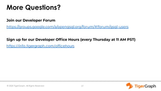 © 2020 TigerGraph. All Rights Reserved
More Questions?
Join our Developer Forum
https://groups.google.com/a/opengsql.org/forum/#!forum/gsql-users
Sign up for our Developer Ofﬁce Hours (every Thursday at 11 AM PST)
https://info.tigergraph.com/officehours
27
 