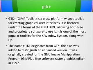 gtk+
●

●

GTK+ (GIMP Toolkit) is a cross-platform widget toolkit
for creating graphical user interfaces. It is licensed
under the terms of the GNU LGPL, allowing both free
and proprietary software to use it. It is one of the most
popular toolkits for the X Window System, along with
Qt.
The name GTK+ originates from GTK; the plus was
added to distinguish an enhanced version. It was
originally created for the GNU Image Manipulation
Program (GIMP), a free software raster graphics editor
in 1997.

 