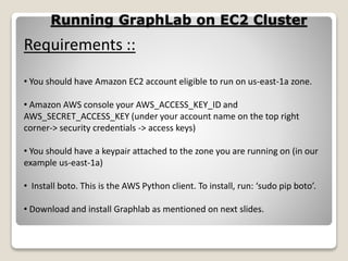 Running GraphLab on EC2 Cluster
Requirements ::
• You should have Amazon EC2 account eligible to run on us-east-1a zone.
• Amazon AWS console your AWS_ACCESS_KEY_ID and
AWS_SECRET_ACCESS_KEY (under your account name on the top right
corner-> security credentials -> access keys)
• You should have a keypair attached to the zone you are running on (in our
example us-east-1a)
• Install boto. This is the AWS Python client. To install, run: ‘sudo pip boto’.
• Download and install Graphlab as mentioned on next slides.
 