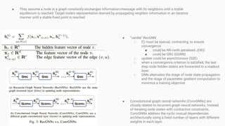 ● They assume a node in a graph constantly exchanges information/message with its neighbors until a stable
equilibrium is reached. Target node’s representation learned by propagating neighbor information in an iterative
manner until a stable ﬁxed point is reached
● “vanilla” RecGNN
○ f() must be special, contracting, to ensure
convergence
■ could be NN (with penalized J(W))
■ could be GRU (GGRN)
○ update could be asynchronous (SSE)
○ when a convergence criterion is satisﬁed, the last
step node hidden states are forwarded to a readout
layer.
○ GNN alternates the stage of node state propagation
and the stage of parameter gradient computation to
minimize a training objective
● Convolutional graph neural networks (ConvGNNs) are
closely related to recurrent graph neural networks. Instead
of iterating node states with contractive constraints,
ConvGNNs address the cyclic mutual dependencies
architecturally using a ﬁxed number of layers with different
weights in each layer.
 