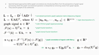 ● Spectral based approaches deﬁne graph convolutions by introducing ﬁlters from the perspective of graph signal
processing where the graph convolutional operation is interpreted as removing noises from graph signals.
● They assume graphs to be undirected.
* normalized symmetric graph Laplacian matrix (Adjacency, Degree)
* eigen decomposition of L
* node->R (from graph signal processing)
* graph Fourier transform.
* graph inverse Fourier transform
* graph convolution of signal x with ﬁlter g
OR if
 