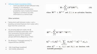 ● Diffusion Graph Convolution (DGC)
○ sums up outputs at each diffusion step
instead of concatenation
○ using the power of a transition
probability matrix implies that distant
neighbors contribute very little
information to a central node
Other variations:
● Taking short path between nodes v and u:
stacking convolved features from nodes with j
hops from the current one
● By grouping adjacent nodes into Q
groups according to particular criteria
(not necessarily shortest path) and
applying separate W for separate
groups (deﬁned by Âdjacency). (PGC)
● By allowing a “message passing” to
happen K times (MPNN).
● GIN, GraphSage (weighted)
● GAT, GAAN, (attention)
 