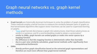 Graph neural networks vs. graph kernel
methods
● Graph kernels are historically dominant techniques to solve the problem of graph classiﬁcation.
These methods employ a kernel function to measure the similarity between pairs of graphs so
that kernel-based algorithms like support vector machines can be used for supervised learning
on graphs.
○ “Deep graph kernels decompose a graph into substructures, treat those substructures as
words in a sentence, and ﬁt a word-embedding model to obtain a vectorization”
○ similar to GNNs, graph kernels can embed graphs or nodes into vector spaces by a
mapping function
○ the difference is that this mapping function is deterministic rather than learnable
○ due to a pair-wise similarity calculation, graph kernel methods suffer signiﬁcantly from
computational bottlenecks
● GNNs
○ directly perform graph classiﬁcation based on the extracted graph representations and
therefore are much more eﬃcient than graph kernel methods
 