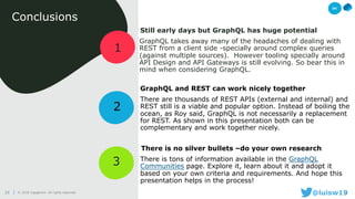 29 @luisw1929© 2018 Capgemini. All rights reserved.29
1
3
Conclusions
Still early days but GraphQL has huge potential
GraphQL takes away many of the headaches of dealing with
REST from a client side -specially around complex queries
(against multiple sources). However tooling specially around
API Design and API Gateways is still evolving. So bear this in
mind when considering GraphQL.
2
GraphQL and REST can work nicely together
There are thousands of REST APIs (external and internal) and
REST still is a viable and popular option. Instead of boiling the
ocean, as Roy said, GraphQL is not necessarily a replacement
for REST. As shown in this presentation both can be
complementary and work together nicely.
There is no silver bullets –do your own research
There is tons of information available in the GraphQL
Communities page. Explore it, learn about it and adopt it
based on your own criteria and requirements. And hope this
presentation helps in the process!
04
 