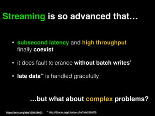 Streaming is so advanced that…
…but what about complex problems?
• subsecond latency and high throughput
ﬁnally coexist
• it does fault tolerance without batch writes*
• late data** is handled gracefully
* https://arxiv.org/abs/1506.08603• ** http://dl.acm.org/citation.cfm?id=2824076
 