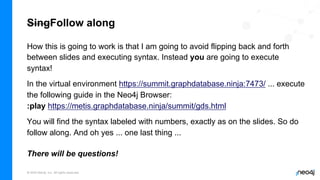 © 2022 Neo4j, Inc. All rights reserved.
SingFollow along
How this is going to work is that I am going to avoid flipping back and forth
between slides and executing syntax. Instead you are going to execute
syntax!
In the virtual environment https://summit.graphdatabase.ninja:7473/ ... execute
the following guide in the Neo4j Browser:
:play https://metis.graphdatabase.ninja/summit/gds.html
You will find the syntax labeled with numbers, exactly as on the slides. So do
follow along. And oh yes ... one last thing ...
There will be questions!
 