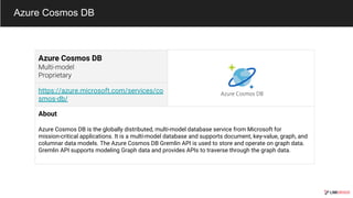 Azure Cosmos DB
Azure Cosmos DB
https://azure.microsoft.com/services/co
smos-db/
About
Azure Cosmos DB is the globally distributed, multi-model database service from Microsoft for
mission-critical applications. It is a multi-model database and supports document, key-value, graph, and
columnar data models. The Azure Cosmos DB Gremlin API is used to store and operate on graph data.
Gremlin API supports modeling Graph data and provides APIs to traverse through the graph data.
 