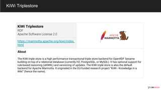 KiWi Triplestore
https://marmotta.apache.org/kiwi/index.
html
About
The KiWi triple store is a high performance transactional triple store backend for OpenRDF Sesame
building on top of a relational database (currently H2, PostgreSQL, or MySQL). It has optional support for
rule-based reasoning (sKWRL) and versioning of updates. The KiWi triple store is also the default
backend for Apache Marmotta. It originated in the EU-funded research project “KiWi - Knowledge in a
Wiki” (hence the name).
KiWi Triplestore
 
