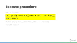 MATCH (n:News)
CALL ga.nlp.annotate({text: n.text, id: id(n)})
YIELD result
MERGE (n)-[:HAS_ANNOTATED_TEXT]->(result)
RETURN result
Execute procedure
 