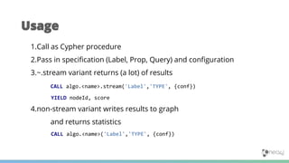 1.Call as Cypher procedure
2.Pass in specification (Label, Prop, Query) and configuration
3.~.stream variant returns (a lot) of results
CALL algo.<name>.stream('Label','TYPE', {conf})
YIELD nodeId, score
4.non-stream variant writes results to graph
and returns statistics
CALL algo.<name>('Label','TYPE', {conf})
Usage
 
