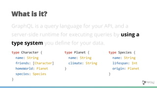 GraphQL is a query language for your API, and a
server-side runtime for executing queries by using a
type system you define for your data.
What is it?
type Planet {
name: String
climate: String
}
type Character {
name: String
friends: [Character]
homeWorld: Planet
species: Species
}
type Species {
name: String
lifespan: Int
origin: Planet
}
 