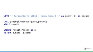 WITH '{ Person(born: 1961) { name, born } }' as query, {} as params
CALL graphql.execute(query,params)
YIELD result
UNWIND result.Person as p
RETURN p.name, p.born
 