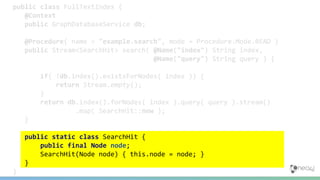 public class FullTextIndex {
@Context
public GraphDatabaseService db;
@Procedure( name = "example.search", mode = Procedure.Mode.READ )
public Stream<SearchHit> search( @Name("index") String index,
@Name("query") String query ) {
if( !db.index().existsForNodes( index )) {
return Stream.empty();
}
return db.index().forNodes( index ).query( query ).stream()
.map( SearchHit::new );
}
public static class SearchHit {
public final Node node;
SearchHit(Node node) { this.node = node; }
}
}
 