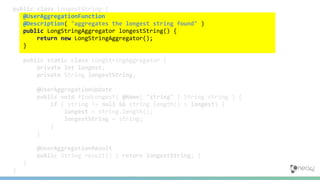 public class LongestString {
@UserAggregationFunction
@Description( "aggregates the longest string found" )
public LongStringAggregator longestString() {
return new LongStringAggregator();
}
public static class LongStringAggregator {
private int longest;
private String longestString;
@UserAggregationUpdate
public void findLongest( @Name( "string" ) String string ) {
if ( string != null && string.length() > longest) {
longest = string.length();
longestString = string;
}
}
@UserAggregationResult
public String result() { return longestString; }
}
}
 