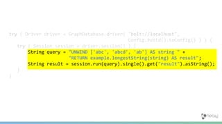 try ( Driver driver = GraphDatabase.driver( "bolt://localhost",
Config.build().toConfig() ) ) {
try ( Session session = driver.session() ) {
String query = "UNWIND ['abc', 'abcd', 'ab'] AS string " +
"RETURN example.longestString(string) AS result";
String result = session.run(query).single().get("result").asString();
}
}
 