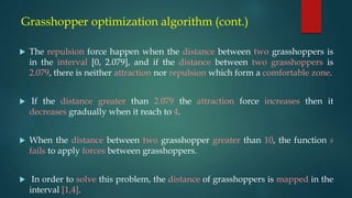 Grasshopper optimization algorithm (cont.)
 The repulsion force happen when the distance between two grasshoppers is
in the interval [0, 2.079], and if the distance between two grasshoppers is
2.079, there is neither attraction nor repulsion which form a comfortable zone.
 If the distance greater than 2.079 the attraction force increases then it
decreases gradually when it reach to 4.
 When the distance between two grasshopper greater than 10, the function s
fails to apply forces between grasshoppers.
 In order to solve this problem, the distance of grasshoppers is mapped in the
interval [1,4].
 