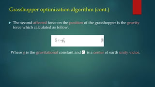 Grasshopper optimization algorithm (cont.)
 The second affected force on the position of the grasshopper is the gravity
force which calculated as follow.
Where g is the gravitational constant and is a center of earth unity victor.
 