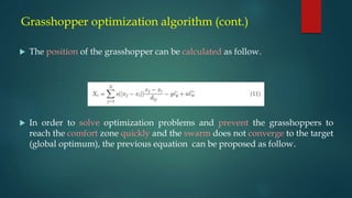 Grasshopper optimization algorithm (cont.)
 The position of the grasshopper can be calculated as follow.
 In order to solve optimization problems and prevent the grasshoppers to
reach the comfort zone quickly and the swarm does not converge to the target
(global optimum), the previous equation can be proposed as follow.
 