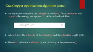 Grasshopper optimization algorithm (cont.)
 s is a function represents the strength of two social force, attraction and
repulsion between grasshoppers, it can be defined as follow.
 Where f, l are the intensity of the attraction and the attractive length scale.
 The social behavior is affected by the changing of the parameters f, l.
 