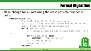 ‫خان‬ ‫سنور‬ Algorithm Analysis
Formal Algorithm
• Make change for n units using the least possible number of
coins.
• MAKE-CHANGE (n)
C ← {100, 25, 10, 5, 1}// constant.
Sol ← {}; // set that will hold the solution set.
Sum ← 0 sum of item in solution set
WHILE sum not = n
x = largest item in set C such that sum + x ≤
n
IF no such item THEN
RETURN "No Solution"
S ← S {value of x}
sum ← sum + x
RETURN S
 
