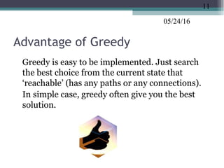 05/24/16
Advantage of Greedy
•
Greedy is easy to be implemented. Just search
the best choice from the current state that
‘reachable’ (has any paths or any connections).
•
In simple case, greedy often give you the best
solution.
11
 