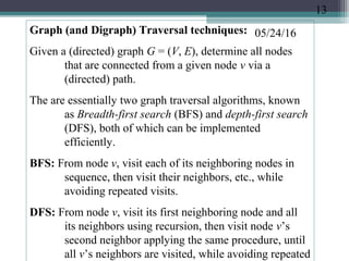 05/24/16Graph (and Digraph) Traversal techniques:
Given a (directed) graph G = (V, E), determine all nodes
that are connected from a given node v via a
(directed) path.
The are essentially two graph traversal algorithms, known
as Breadth-first search (BFS) and depth-first search
(DFS), both of which can be implemented
efficiently.
BFS: From node v, visit each of its neighboring nodes in
sequence, then visit their neighbors, etc., while
avoiding repeated visits.
DFS: From node v, visit its first neighboring node and all
its neighbors using recursion, then visit node v’s
second neighbor applying the same procedure, until
all v’s neighbors are visited, while avoiding repeated
13
 
