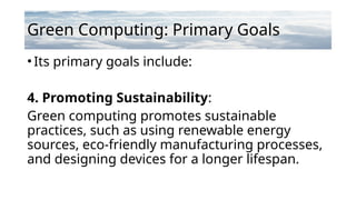 Green Computing: Primary Goals
•Its primary goals include:
4. Promoting Sustainability:
Green computing promotes sustainable
practices, such as using renewable energy
sources, eco-friendly manufacturing processes,
and designing devices for a longer lifespan.
 