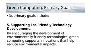 Green Computing: Primary Goals
•Its primary goals include:
5. Supporting Eco-Friendly Technology
Development:
By encouraging the development of
environmentally friendly technologies, green
computing supports innovations that help
reduce environmental impacts.
 