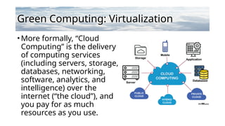 Green Computing: Virtualization
•More formally, “Cloud
Computing” is the delivery
of computing services
(including servers, storage,
databases, networking,
software, analytics, and
intelligence) over the
internet (“the cloud”), and
you pay for as much
resources as you use.
 