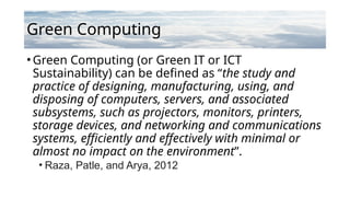Green Computing
•Green Computing (or Green IT or ICT
Sustainability) can be defined as “the study and
practice of designing, manufacturing, using, and
disposing of computers, servers, and associated
subsystems, such as projectors, monitors, printers,
storage devices, and networking and communications
systems, efficiently and effectively with minimal or
almost no impact on the environment”.
• Raza, Patle, and Arya, 2012
 