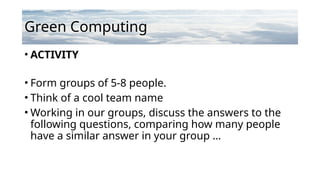Green Computing
• ACTIVITY
• Form groups of 5-8 people.
• Think of a cool team name
• Working in our groups, discuss the answers to the
following questions, comparing how many people
have a similar answer in your group …
 