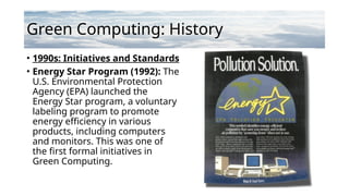 Green Computing: History
• 1990s: Initiatives and Standards
• Energy Star Program (1992): The
U.S. Environmental Protection
Agency (EPA) launched the
Energy Star program, a voluntary
labeling program to promote
energy efficiency in various
products, including computers
and monitors. This was one of
the first formal initiatives in
Green Computing.
 