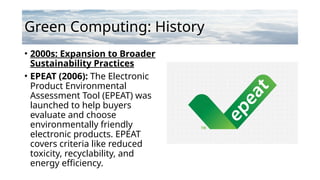 Green Computing: History
• 2000s: Expansion to Broader
Sustainability Practices
• EPEAT (2006): The Electronic
Product Environmental
Assessment Tool (EPEAT) was
launched to help buyers
evaluate and choose
environmentally friendly
electronic products. EPEAT
covers criteria like reduced
toxicity, recyclability, and
energy efficiency.
 