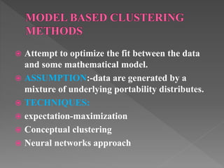  Attempt to optimize the fit between the data
and some mathematical model.
 ASSUMPTION:-data are generated by a
mixture of underlying portability distributes.
 TECHNIQUES:
 expectation-maximization
 Conceptual clustering
 Neural networks approach
 