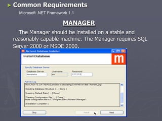 ► Common Requirements
MANAGER
The Manager should be installed on a stable and
reasonably capable machine. The Manager requires SQL
Server 2000 or MSDE 2000.
Microsoft .NET Framework 1.1
 