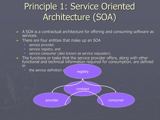 Principle 1: Service Oriented
Architecture (SOA)
► A SOA is a contractual architecture for offering and consuming software as
services.
► There are four entities that make up an SOA
 service provider,
 service registry, and
 service consumer (also known as service requestor).
► The functions or tasks that the service provider offers, along with other
functional and technical information required for consumption, are defined
in
 the service definition or contract.
provider
registry
consumer
contract
 