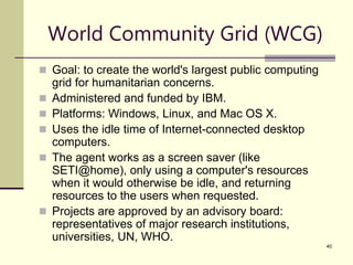 40
World Community Grid (WCG)
 Goal: to create the world's largest public computing
grid for humanitarian concerns.
 Administered and funded by IBM.
 Platforms: Windows, Linux, and Mac OS X.
 Uses the idle time of Internet-connected desktop
computers.
 The agent works as a screen saver (like
SETI@home), only using a computer's resources
when it would otherwise be idle, and returning
resources to the users when requested.
 Projects are approved by an advisory board:
representatives of major research institutions,
universities, UN, WHO.
 