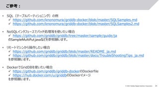 31
© 2022 Toshiba Digital Solutions Corporation
ご参考：
• SQL（テーブルパーティショニング）の例
 https://github.com/knonomura/griddb-docker/blob/master/SQLSamples.md
 https://github.com/knonomura/griddb-docker/blob/master/SQLSamples2.md
• NoSQLインタフェースでバッチ処理等を使いたい場合
 https://github.com/griddb/griddb/tree/master/sample/guide/ja
のSampleMultiPut.javaなどを参照願います。
• リモートマシンから操作したい場合
 https://github.com/griddb/griddb/blob/master/README_ja.md
 https://github.com/griddb/griddb/blob/master/docs/TroubleShootingTips_ja.md
を参照願います。
• DockerでGridDBを使いたい場合
 https://github.com/griddb/griddb-dockerのDockerfile
 https://hub.docker.com/u/griddbのDockerイメージ
を参照願います。
 
