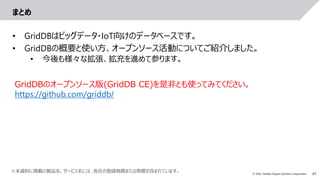 41
© 2022 Toshiba Digital Solutions Corporation
まとめ
• GridDBはビッグデータ・IoT向けのデータベースです。
• GridDBの概要と使い方、オープンソース活動についてご紹介しました。
• 今後も様々な拡張、拡充を進めて参ります。
GridDBのオープンソース版(GridDB CE)を是非とも使ってみてください。
https://github.com/griddb/
※本資料に掲載の製品名、サービス名には、各社の登録商標または商標が含まれています。
 