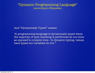 “Dynamic Programming Language”
(according to Wikipedia)
And “Dynamically Typed” means:
“A programming language is dynamically typed when
the majority of type checking is performed at run-time
as opposed to compile time. In dynamic typing, values
have types but variables do not.”
Wednesday, April 22, 15
 