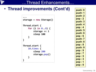 …Thread Enhancements…
• Thread improvements (Cont’d)    push: 0
                                  push: 1
        ...                       push: 2
        storage = new Storage()   pop : 2
                                  push: 3
        Thread.start {            push: 4
            for (i in 0..9) {     pop : 4
                storage << i      push: 5
                sleep 100         push: 6
            }                     pop : 6
        }                         push: 7
                                  push: 8
        Thread.start {            pop : 8
            10.times {            push: 9
                sleep 200         pop : 9
                storage.pop()     pop : 7
            }                     pop : 5
        }                         pop : 3
                                  pop : 1
                                  pop : 0

                                       Concurrency - 35
 