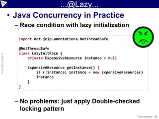 ...@Lazy...
                    • Java Concurrency in Practice
                      – Race condition with lazy initialization

                       import net.jcip.annotations.NotThreadSafe

                       @NotThreadSafe
                       class LazyInitRace {
© ASERT 2006-2010




                           private ExpensiveResource instance = null

                           ExpensiveResource getInstance() {
                               if (!instance) instance = new ExpensiveResource()
                               instance
                           }
                       }


                      – No problems: just apply Double-checked
                        locking pattern
                                                                             Concurrency - 50
 